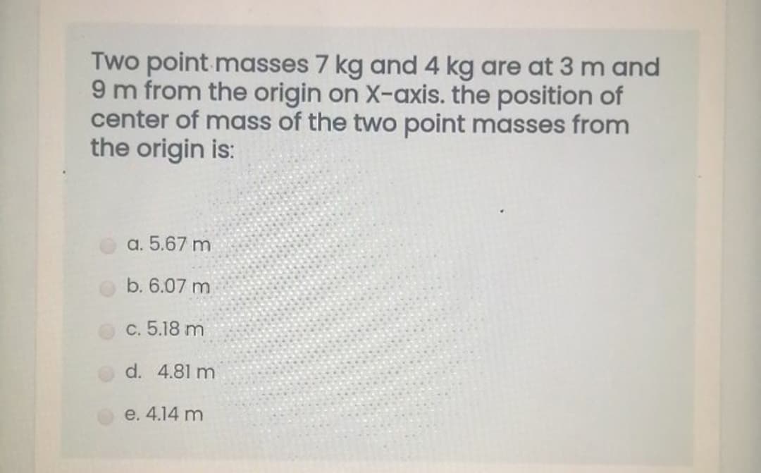 Two point masses 7 kg and 4 kg are at 3 m and
9 m from the origin on X-axis. the position of
center of mass of the two point masses from
the origin is:
a. 5.67 m
b. 6.07 m
C. 5.18 m
d. 4.81 m
e. 4.14 m
