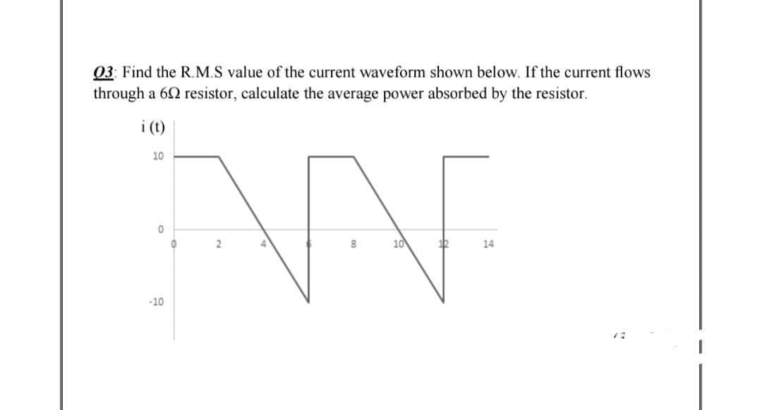03: Find the R.M.S value of the current waveform shown below. If the current flows
through a 692 resistor, calculate the average power absorbed by the resistor.
i (t)
10
ANE
0
0
2
8
10
12
14
-10
