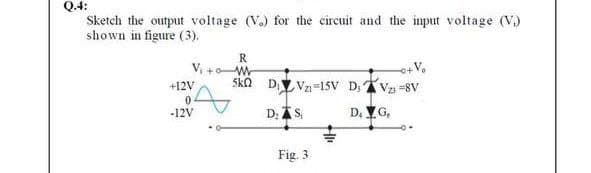 Q.4:
Sketch the output voltage (V.) for the circuit and the input voltage (V.)
shown in figure (3).
R
V, +W
+12V
ska D.Y Vn-15v D,V -8V
-12V
D; AS,
D. VG,
Fig. 3
