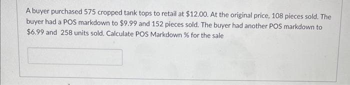 A buyer purchased 575 cropped tank tops to retail at $12.00. At the original price, 108 pieces sold. The
buyer had a POS markdown to $9.99 and 152 pieces sold. The buyer had another POS markdown to
$6.99 and 258 units sold. Calculate POS Markdown % for the sale