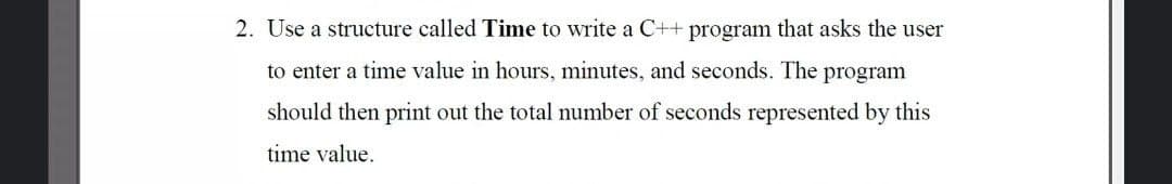 2. Use a structure called Time to write a C++ program that asks the user
to enter a time value in hours, minutes, and seconds. The program
should then print out the total number of seconds represented by this
time value.
