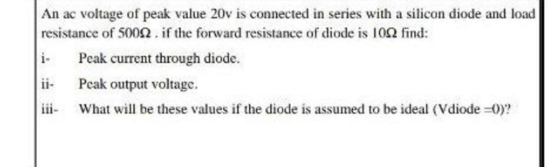 An ac voltage of peak value 20v is connected in series with a silicon diode and load
resistance of 5002 .if the forward resistance of diode is 102 find:
i-
Peak current through diode.
ii-
Peak output voltage.
iii- What will be these values if the diode is assumed to be ideal (Vdiode =0)?
