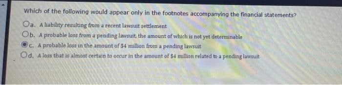 Which of the following would appear only in the footnotes accompanying the financial statements?
Oa. A liability resulting from a recent lawsuit settlement
Ob. A probable loss from a pending lawsuit, the amount of which is not yet determinable
c. A probable loss in the amount of $4 million from a pending lawsuit
Od. A loss that is almost certain to occur in the amount of $4 million related to a pending lawsuit