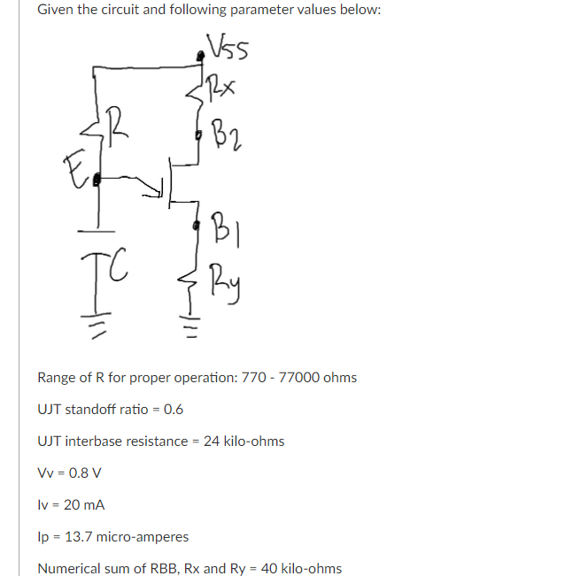 Given the circuit and following parameter values below:
BI
Ry
Range of R for proper operation: 770 - 77000 ohms
UJT standoff ratio = 0.6
UJT interbase resistance = 24 kilo-ohms
Vv = 0.8 V
Iv = 20 mA
%3D
Ip = 13.7 micro-amperes
Numerical sum of RBB, Rx and Ry = 40 kilo-ohms
