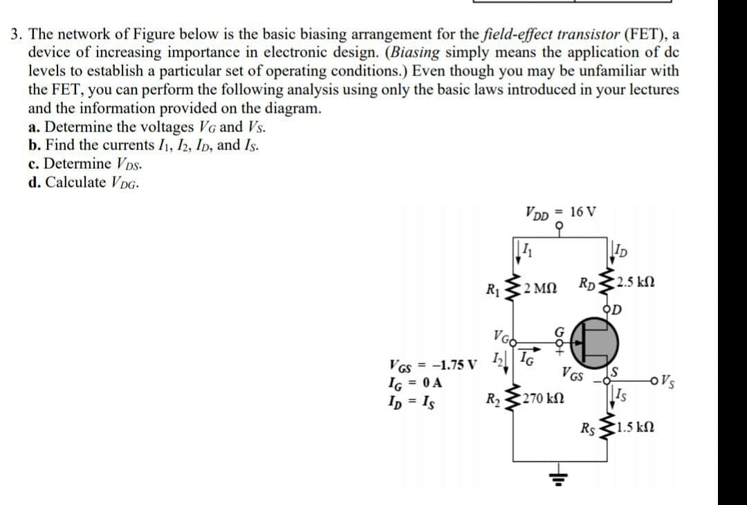 3. The network of Figure below is the basic biasing arrangement for the field-effect transistor (FET), a
device of increasing importance in electronic design. (Biasing simply means the application of de
levels to establish a particular set of operating conditions.) Even though you may be unfamiliar with
the FET, you can perform the following analysis using only the basic laws introduced in your lectures
and the information provided on the diagram.
a. Determine the voltages VG and Vs.
b. Find the currents I1, I2, Ip, and Is.
c. Determine Vps.
d. Calculate DG-
VDD = 16 V
ID
R1
2 ΜΩ
RD
2.5 kN
OD
VGO
VGs = -1.75 V
IG = 0 A
Ip = Is
VGS
oVs
Is
R2
270 kN
Rs 1.5 kN
