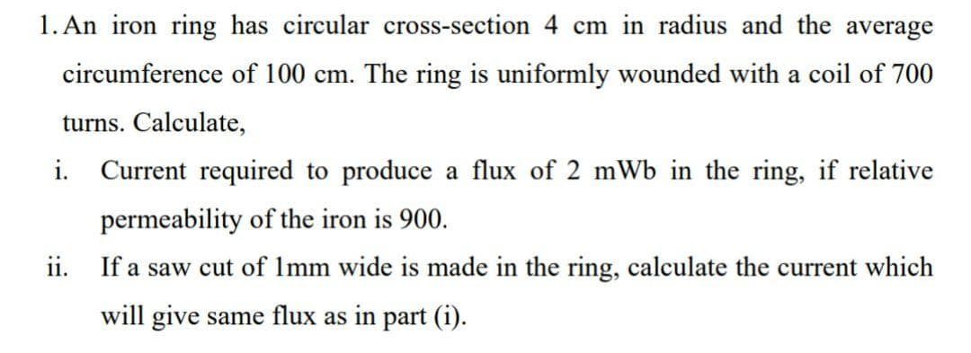 1. An iron ring has circular cross-section 4 cm in radius and the average
circumference of 100 cm. The ring is uniformly wounded with a coil of 700
turns. Calculate,
i. Current required to produce a flux of 2 mWb in the ring, if relative
permeability of the iron is 900.
ii. If a saw cut of Imm wide is made in the ring, calculate the current which
will give same flux as in part (i).
