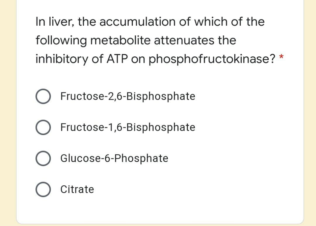 In liver, the accumulation of which of the
following metabolite attenuates the
inhibitory of ATP on phosphofructokinase? *
O Fructose-2,6-Bisphosphate
Fructose-1,6-Bisphosphate
Glucose-6-Phosphate
O Citrate
