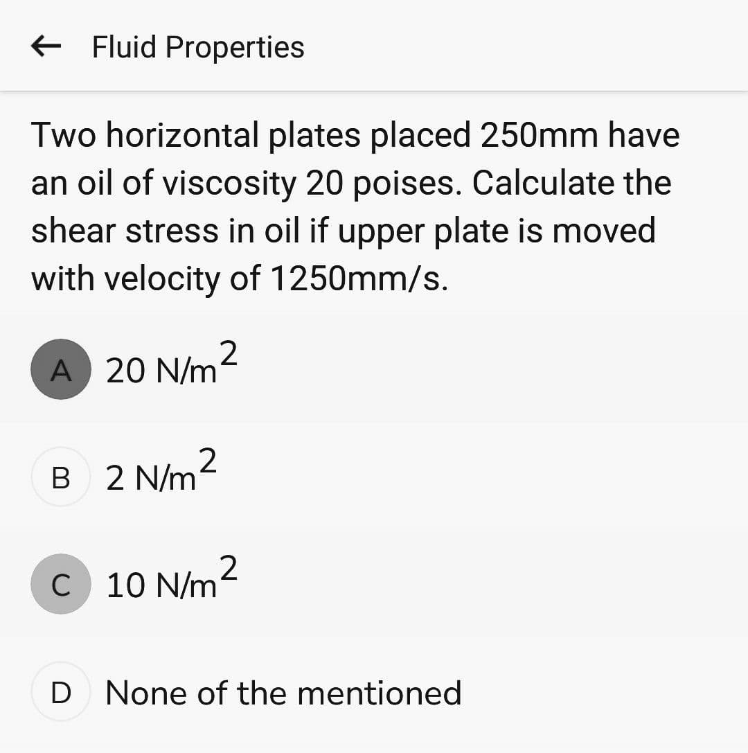← Fluid Properties
Two horizontal plates placed 250mm have
an oil of viscosity 20 poises. Calculate the
shear stress in oil if upper plate is moved
with velocity of 1250mm/s.
A 20 N/m²
B 2 N/m
2
C 10 N/m²
D None of the mentioned