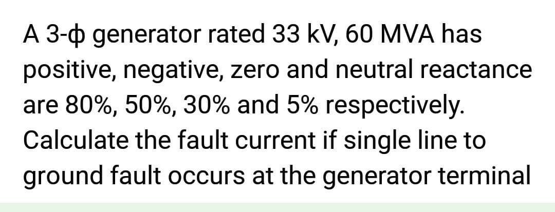 A 3-0 generator rated 33 kV, 60 MVA has
positive, negative, zero and neutral reactance
are 80%, 50%, 30% and 5% respectively.
Calculate the fault current if single line to
ground fault occurs at the generator terminal