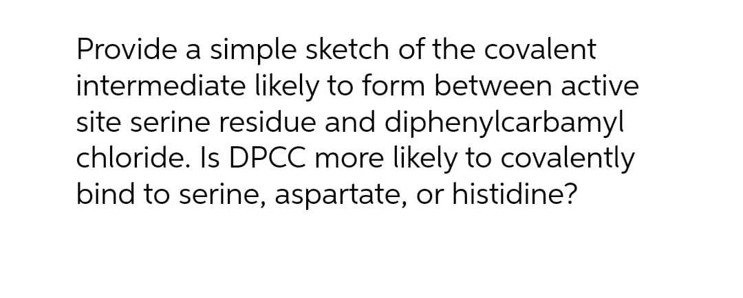 Provide a simple sketch of the covalent
intermediate likely to form between active
site serine residue and diphenylcarbamyl
chloride. Is DPCC more likely to covalently
bind to serine, aspartate, or histidine?
