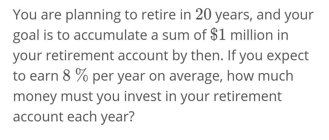 You are planning to retire in 20 years, and your
goal is to accumulate a sum of $1 million in
your retirement account by then. If you expect
to earn 8 % per year on average, how much
money must you invest in your retirement
account each year?
