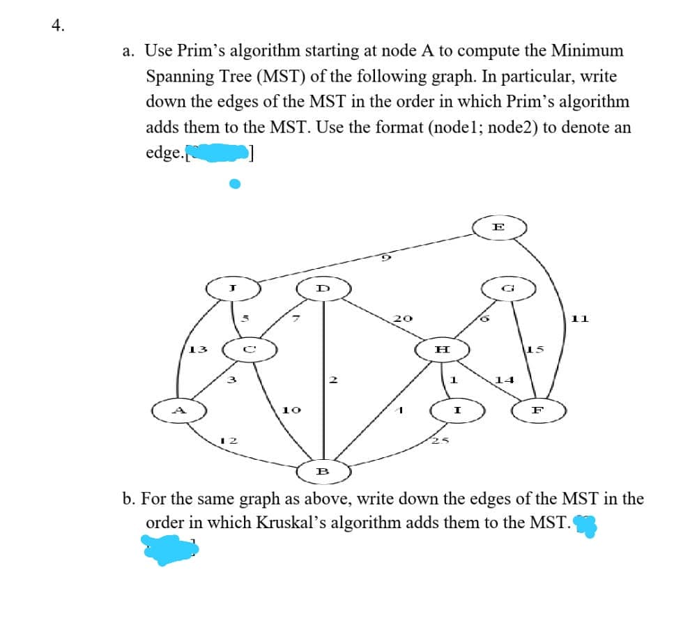4.
a. Use Prim's algorithm starting at node A to compute the Minimum
Spanning Tree (MST) of the following graph. In particular, write
down the edges of the MST in the order in which Prim's algorithm
adds them to the MST. Use the format (nodel; node2) to denote an
edge.
E
20
11
13
15
14
10
F
12
B
b. For the same graph as above, write down the edges of the MST in the
order in which Kruskal's algorithm adds them to the MST.
