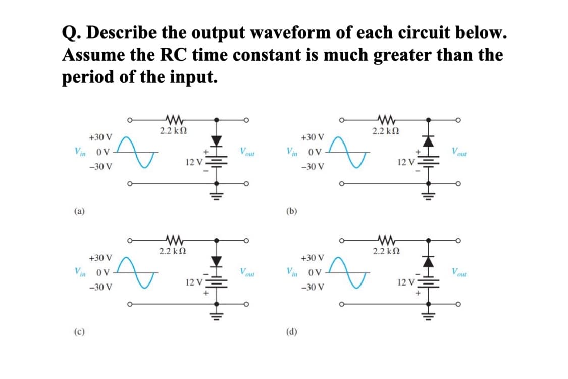 Q. Describe the output waveform of each circuit below.
Assume the RC time constant is much greater than the
period of the input.
ww
2.2 ΚΩ
+30 V
Vin OV
-30 V
°
(a)
w
2.2 ΚΩ
+30 V
Vin OV
(c)
-30 V
w
2.2 ΚΩ
+30 V
Vout
Vin
OV
12 V
-30 V
(b)
+30 V
Vout
Vin
OV
12 V
-30 V
(d)
w
2.2 ΚΩ
Vout
12 V
Vout
12 V