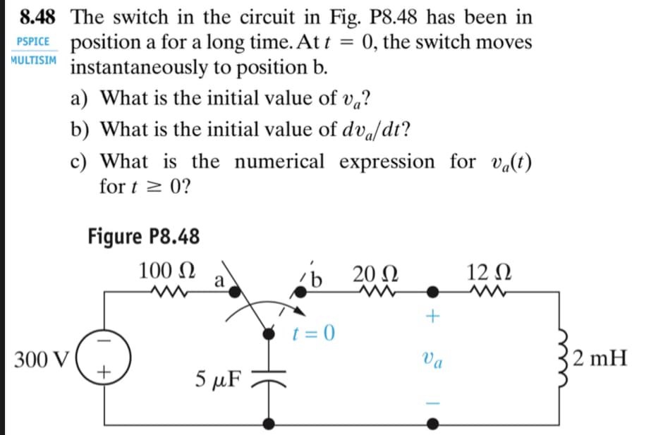 8.48 The switch in the circuit in Fig. P8.48 has been in
PSPICE position a for a long time. At t = 0, the switch moves
instantaneously to position b.
MULTISIM
a) What is the initial value of vq?
b) What is the initial value of dva/dt?
c) What is the numerical expression for va(t)
for t > 0?
Figure P8.48
100 N
a
Ь 200
12 Ω
+
t = 0
300 V
+
Va
2 mH
5 µF
