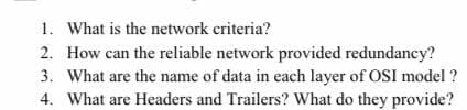 1. What is the network criteria?
2. How can the reliable network provided redundancy?
3. What are the name of data in each layer of OSI model ?
4. What are Headers and Trailers? What do they provide?
