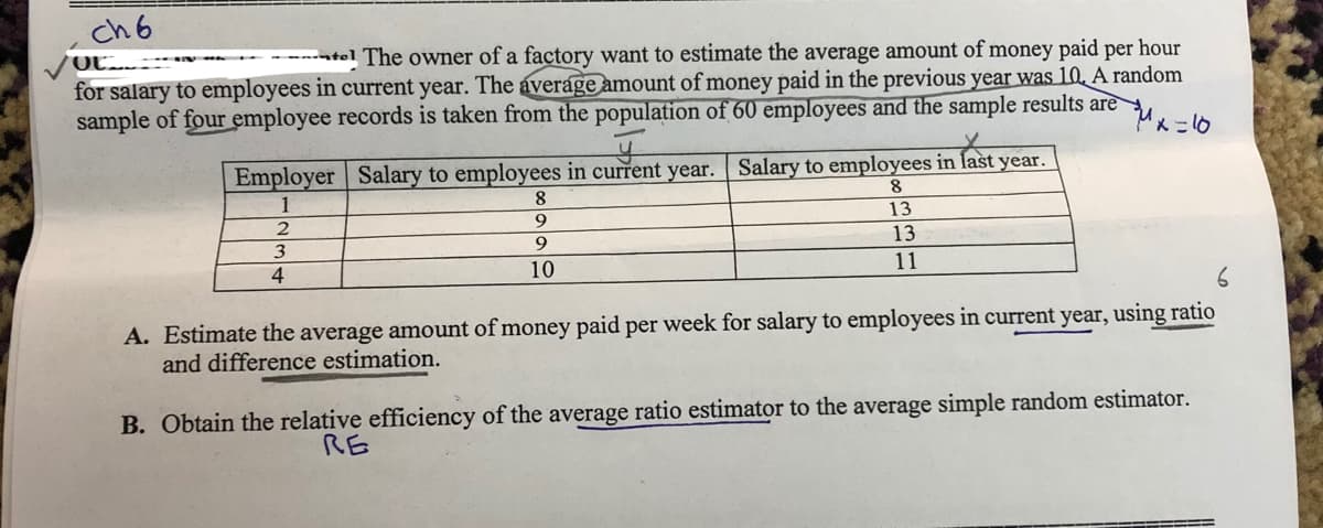 ch 6
-atel The owner of a factory want to estimate the average amount of money paid per hour
for salary to employees in current year. The average amount of money paid in the previous year was 10. A random
sample of four employee records is taken from the population of 60 employees and the sample results are
Employer | Salary to employees in current year. Salary to employees in last year.
1
8.
8
9
13
3
9.
13
4
10
11
A. Estimate the average amount of money paid per week for salary to employees in current year, using ratio
and difference estimation.
B. Obtain the relative efficiency of the average ratio estimator to the average simple random estimator.
RE
