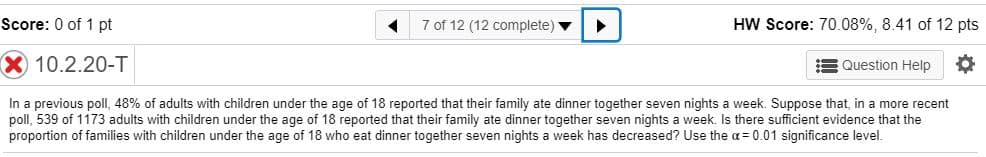 Score: 0 of 1 pt
7 of 12 (12 complete)
HW Score: 70.08%, 8.41 of 12 pts
Question Help
10.2.20-T
In a previous poll, 48% of adults with children under the age of 18 reported that their family ate dinner together seven nights a week. Suppose that, in a more recent
poll, 539 of 1173 adults with children under the age of 18 reported that their family ate dinner together seven nights a week. Is there sufficient evidence that the
proportion of families with children under the age of 18 who eat dinner together seven nights a week has decreased? Use the a = 0.01 significance level.
