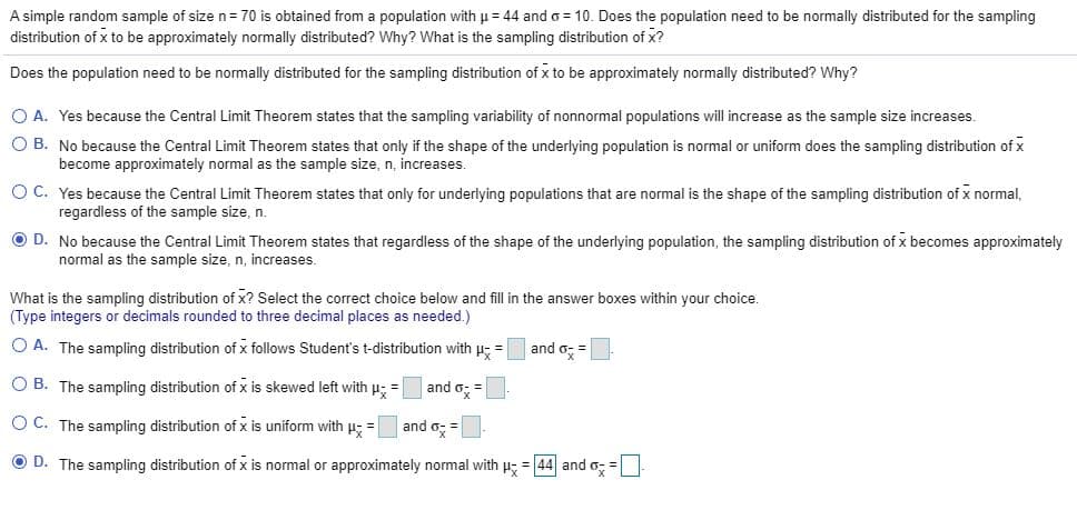 A simple random sample of size n= 70 is obtained from a population with u = 44 and o = 10. Does the population need to be normally distributed for the sampling
distribution of x to be approximately normally distributed? Why? What is the sampling distribution of x?
Does the population need to be normally distributed for the sampling distribution of x to be approximately normally distributed? Why?
O A. Yes because the Central Limit Theorem states that the sampling variability of nonnormal populations will increase as the sample size increases.
O B. No because the Central Limit Theorem states that only if the shape of the underlying population is normal or uniform does the sampling distribution of x
become approximately normal as the sample size, n, increases.
O C. Yes because the Central Limit Theorem states that only for underlying populations that are normal is the shape of the sampling distribution of x normal,
regardless of the sample size, n.
O D. No because the Central Limit Theorem states that regardless of the shape of the underlying population, the sampling distribution of x becomes approximately
normal as the sample size, n, increases.
What is the sampling distribution of x? Select the correct choice below and fill in the answer boxes within your choice.
(Type integers or decimals rounded to three decimal places as needed.)
O A. The sampling distribution of x follows Student's t-distribution with u- =
and o; =
O B. The sampling distribution of x is skewed left with p; =
and o; =
O C. The sampling distribution of x is uniform with p =
and o; =
O D. The sampling distribution of x is normal or approximately normal with u; = 44 and o; =

