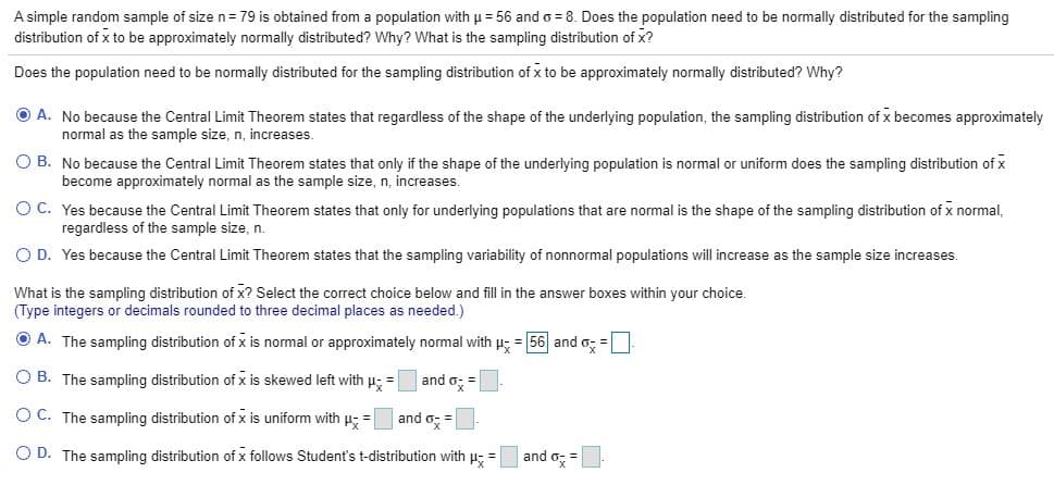 A simple random sample of size n= 79 is obtained from a population with u = 56 and o = 8. Does the population need to be normally distributed for the sampling
distribution of x to be approximately normally distributed? Why? What is the sampling distribution of x?
Does the population need to be normally distributed for the sampling distribution of x to be approximately normally distributed? Why?
O A. No because the Central Limit Theorem states that regardless of the shape of the underlying population, the sampling distribution of x becomes approximately
normal as the sample size, n, increases.
O B. No because the Central Limit Theorem states that only if the shape of the underlying population is normal or uniform does the sampling distribution of x
become approximately normal as the sample size, n, increases.
O C. Yes because the Central Limit Theorem states that only for underlying populations that are normal is the shape of the sampling distribution of x normal,
regardless of the sample size, n.
O D. Yes because the Central Limit Theorem states that the sampling variability of nonnormal populations will increase as the sample size increases.
What is the sampling distribution of x? Select the correct choice below and fill in the answer boxes within your choice.
(Type integers or decimals rounded to three decimal places as needed.)
O A. The sampling distribution of x is normal or approximately normal with u; = 56| and o; =
O B. The sampling distribution of x is skewed left with H; =
and o;
=
O C. The sampling distribution of x is uniform with p =
and o =
O D. The sampling distribution of x follows Student's t-distribution with p; =
and o; =
