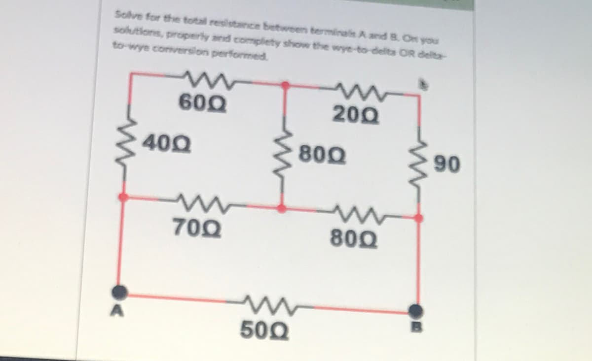 Solve for the total resistance between terminals A and8. On you
solutions, properly and complety show the wye-to-delta OR delta-
to-wye conversilon performed.
600
200
400
800
90
700
800
500
