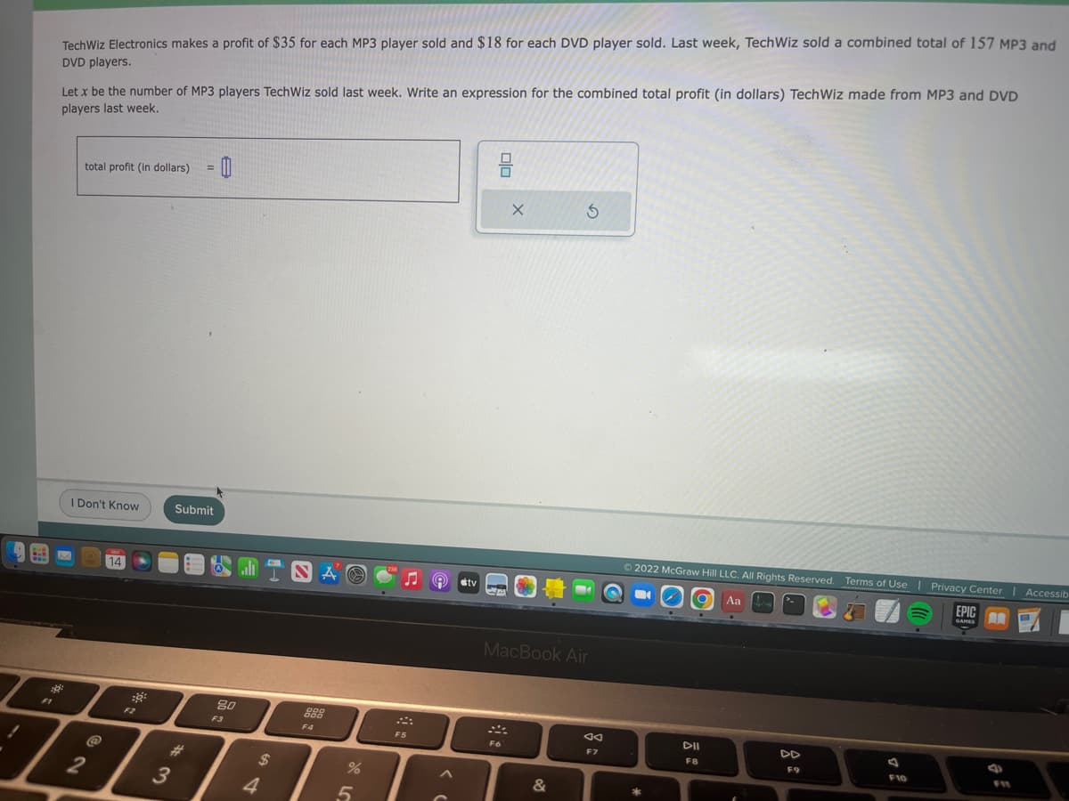 B.B
$8
FI
TechWiz Electronics makes a profit of $35 for each MP3 player sold and $18 for each DVD player sold. Last week, TechWiz sold a combined total of 157 MP3 and
DVD players.
Let x be the number of MP3 players TechWiz sold last week. Write an expression for the combined total profit (in dollars) TechWiz made from MP3 and DVD
players last week.
total profit (in dollars) 0
I Don't Know
@
2
14
::
3
Submit
#
80
F3
JINA
4
$
888
F4
%
5
♫
F5
^
tv
X
F6
MacBook Air
S
&
F7
Ⓒ2022 McGraw Hill LLC. All Rights Reserved. Terms of Use | Privacy Center
■
Aa
*
DII
F8
DD
F9
F10
Privacy Center | Accessib
EPIC
GAMES
C
F11
