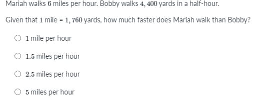 Mariah walks 6 miles per hour. Bobby walks 4, 400 yards in a half-hour.
Given that 1 mile = 1, 760 yards, how much faster does Mariah walk than Bobby?
O 1 mile per hour
1.5 miles per hour
2.5 miles per hour
O 5 miles per hour
