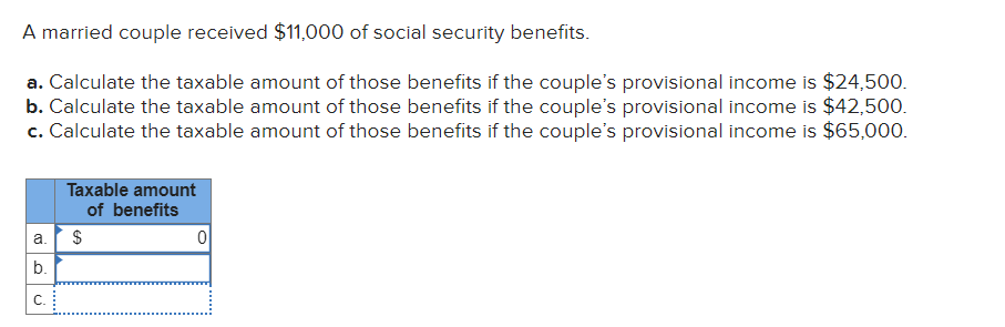 A married couple received $11,000 of social security benefits.
a. Calculate the taxable amount of those benefits if the couple's provisional income is $24,500.
b. Calculate the taxable amount of those benefits if the couple's provisional income is $42,500.
c. Calculate the taxable amount of those benefits if the couple's provisional income is $65,000.
a.
b.
"
Taxable amount
of benefits
$
0