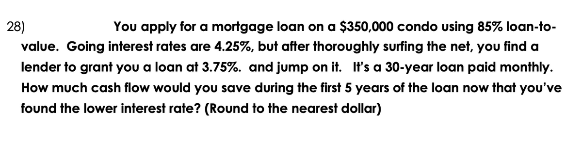 28)
You apply for a mortgage loan on a $350,000 condo using 85% loan-to-
value. Going interest rates are 4.25%, but after thoroughly surfing the net, you find a
lender to grant you a loan at 3.75%. and jump on it. It's a 30-year loan paid monthly.
How much cash flow would you save during the first 5 years of the loan now that you've
found the lower interest rate? (Round to the nearest dollar)