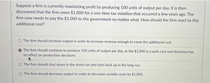 Suppose a firm is currently maximizing profit by producing 100 units of output per day. It is then
discovered that the firm owes $1,000 for a one-time tax violation that occurred a few years ago. The
firm now needs to pay the $1,000 to the government no matter what. How should the firm react to this
additional cost?
The firm should increase output in order to increase revenue enough to cover the additional cost.
The firm should continue to produce 100 units of output per day, as the $1,000 is a sunk cost and therefore has
no effect on production decisions.
The firm should shut down in the short run and start back up in the long run.
The firm should decrease output in order to decrease variable costs by $1,000.
