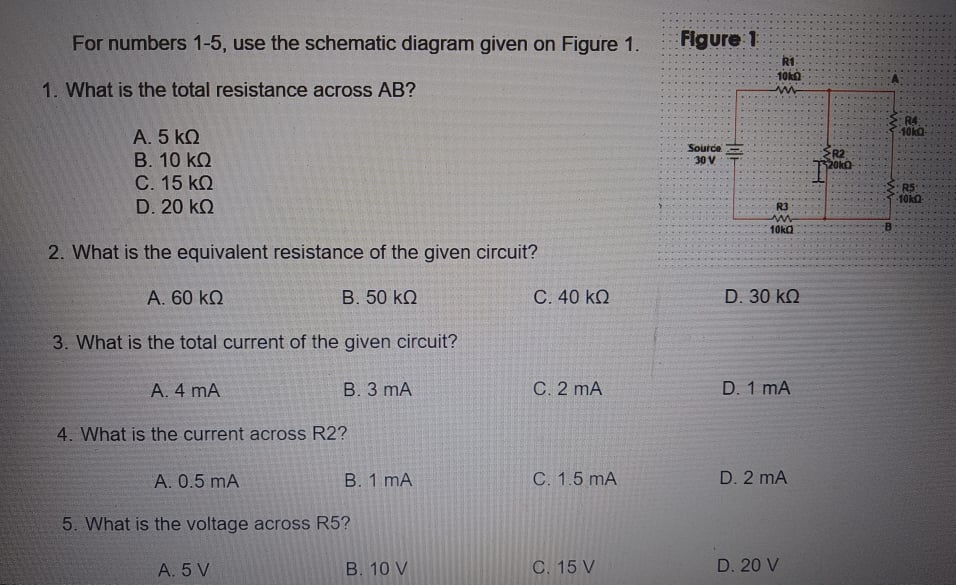 For numbers 1-5, use the schematic diagram given on Figure 1.
Flgure 1
R1
10k
1. What is the total resistance across AB?
R4
10kO
A. 5 kQ
B. 10 kQ
C. 15 kQ
Source
ER2
20kO
30 V
R5
D. 20 kQ
R3
10ka
2. What is the equivalent resistance of the given circuit?
A. 60 kQ
B. 50 kQ
C. 40 kQ
D. 30 kQ
3. What is the total current of the given circuit?
A. 4 mA
В. 3 mА
C. 2 mA
D. 1 mA
4. What is the current across R2?
А. 0.5 mA
В. 1 mA
C. 1.5 mA
D. 2 mA
5. What is the voltage across R5?
A. 5 V
B. 10 V
C. 15 V
D. 20 V
小
