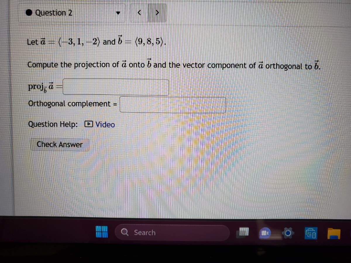 Question 2
▼
proj, a=
Orthogonal complement =
Question Help: Video
Check Answer
Let a = (-3, 1,-2) and
16 = (9,8,5).
Compute the projection of a onto band the vector component of a orthogonal to 6.
ME
<
>
Search