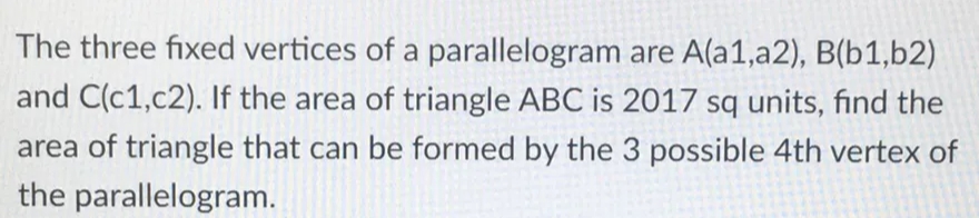 The three fixed vertices of a parallelogram are A(a1,a2), B(b1,b2)
and C(c1,c2). If the area of triangle ABC is 2017 sq units, find the
area of triangle that can be formed by the 3 possible 4th vertex of
the parallelogram.
