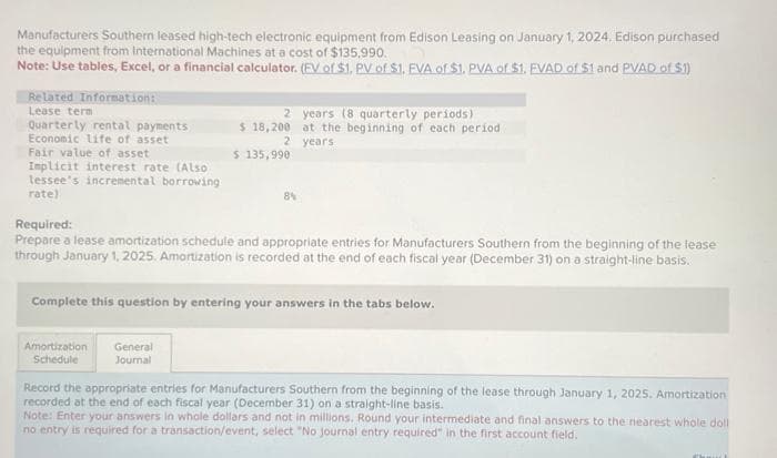 Manufacturers Southern leased high-tech electronic equipment from Edison Leasing on January 1, 2024. Edison purchased
the equipment from International Machines at a cost of $135.990.
Note: Use tables, Excel, or a financial calculator. (EV of $1., PV of $1. EVA of $1. PVA of $1. FVAD of $1 and PVAD of $1)
Related Information:
Lease term
Quarterly rental payments
Economic life of asset
Fair value of asset
Implicit interest rate (Also
lessee's incremental borrowing
rate)
2 years (8 quarterly periods)
at the beginning of each period
years
$ 18,200
2
$ 135,990
Required:
Prepare a lease amortization schedule and appropriate entries for Manufacturers Southern from the beginning of the lease
through January 1, 2025. Amortization is recorded at the end of each fiscal year (December 31) on a straight-line basis.
Amortization General
Schedule
Journal
Complete this question by entering your answers in the tabs below.
Record the appropriate entries for Manufacturers Southern from the beginning of the lease through January 1, 2025. Amortization
recorded at the end of each fiscal year (December 31) on a straight-line basis.
Note: Enter your answers in whole dollars and not in millions. Round your intermediate and final answers to the nearest whole doll
no entry is required for a transaction/event, select "No journal entry required" in the first account field.
