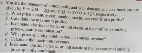 4. You are the manager of a monopoly, and your demand and cost functions are
given by P= 200-20 and C(O) = 2,000 + 30, respectively.
a. What price-quantity combination maximizes your firm's profits?
b. Calculate the maximum profits.
c. Is demand elastic, inelastic, or unit elastic at the profit-maximizing
price-quantity combination?
d. What price-quantity combination maximizes revenue?
e. Calculate the maximum revenues.
f. Is demand elastic, inelastic, or unit elastic at the revenue-maximizing
price-quantity combination?