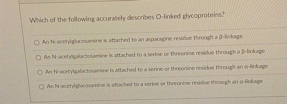 Which of the following accurately describes O-linked glycoproteins?
An N-acetylglucosamine is attached to an asparagine residue through a B-linkage
An N-acetylgalactosamine is attached to a serine or threonine residue through a 6-linkage
An N-acetylgalactosamine is attached to a serine or threonine residue through an a-linkage
An N-acetylglucosamine is attached to a serine or threonine residue through an a-linkage