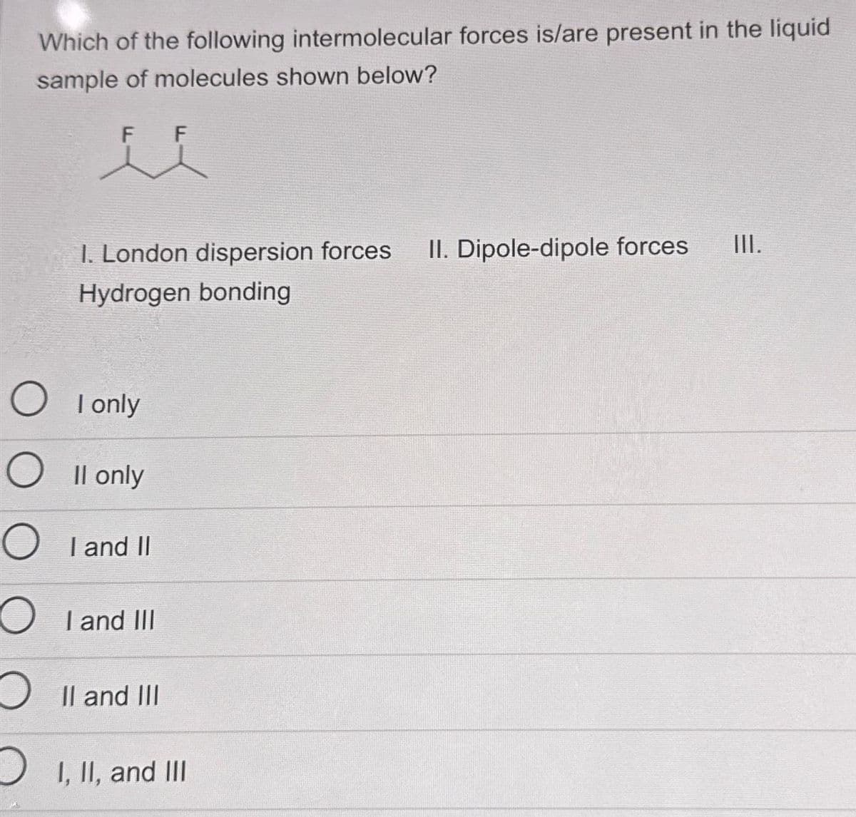 Which of the following intermolecular forces is/are present in the liquid
sample of molecules shown below?
F F
1. London dispersion forces
Hydrogen bonding
O
O II only
O
OI I and III
O II and III
D I, II, and III
only
I
I and II
II. Dipole-dipole forces
III.