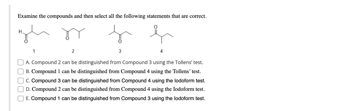 Examine the compounds and then select all the following statements that are correct.
High Dy f
h
2
A. Compound 2 can be distinguished from Compound 3 using the Tollens' test.
B. Compound 1 can be distinguished from Compound 4 using the Tollens' test.
C. Compound 3 can be distinguished from Compound 4 using the lodoform test.
D. Compound 2 can be distinguished from Compound 4 using the lodoform test.
E. Compound 1 can be distinguished from Compound 3 using the lodoform test.
1