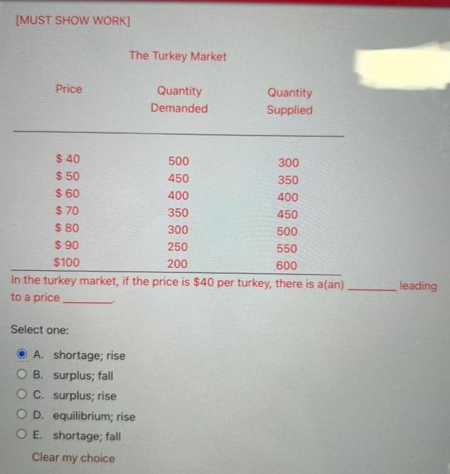 [MUST SHOW WORK]
Price
$40
$50
$60
$70
$80
$90
$100
Select one:
A. shortage; rise
The Turkey Market
300
350
400
450
500
550
600
In the turkey market, if the price is $40 per turkey, there is a(an)
to a price
OB. surplus; fall
OC. surplus; rise
Quantity
Demanded
O D. equilibrium; rise
O E. shortage; fall
Clear my choice
500
450
400
350
300
Quantity
Supplied
250
200
leading