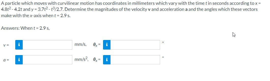 A particle which moves with curvilinear motion has coordinates in millimeters which vary with the time t in seconds according to x =
4.8t2 - 4.2t and y = 3.7t2 - t/2.7. Determine the magnitudes of the velocity v and acceleration a and the angles which these vectors
make with the x-axis when t = 2.9 s.
Answers: When t = 2.9 s,
V =
i
mm/s,
i
i
mm/s?, 0= i
a =
