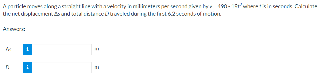 A particle moves along a straight line with a velocity in millimeters per second given by v = 490 - 19t² where t is in seconds. Calculate
the net displacement As and total distance D traveled during the first 6.2 seconds of motion.
Answers:
As =
i
D =
i
