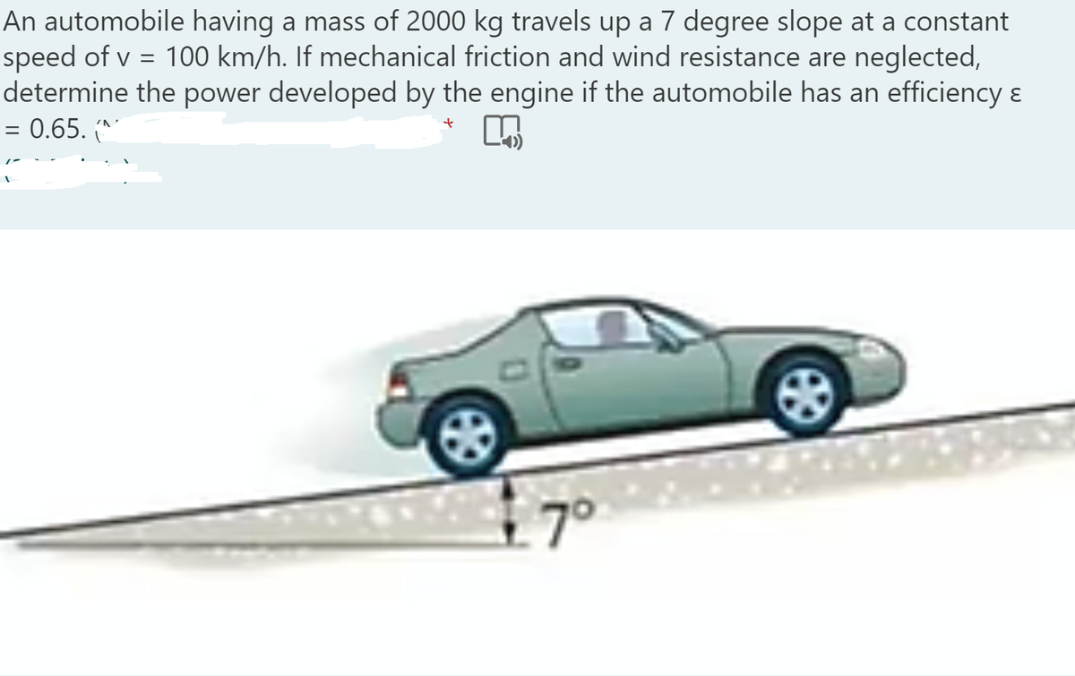 An automobile having a mass of 2000 kg travels up a 7 degree slope at a constant
speed of v = 100 km/h. If mechanical friction and wind resistance are neglected,
determine the power developed by the engine if the automobile has an efficiency &
= 0.65.
7°
