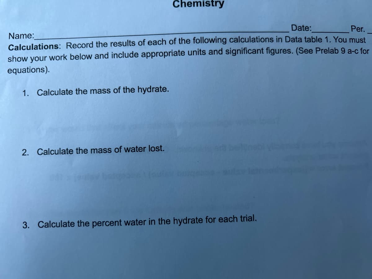 Chemistry
Name:
Date:
Per.
Calculations: Record the results of each of the following calculations in Data table 1. You must
show your work below and include appropriate units and significant figures. (See Prelab 9 a-c for
equations).
1. Calculate the mass of the hydrate.
2. Calculate the mass of water lost.
3. Calculate the percent water in the hydrate for each trial.