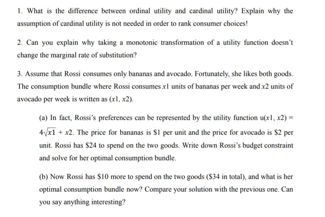 1. What is the difference between ordinal utility and cardinal utility? Explain why the
assumption of cardinal utility is not needed in order to rank consumer choices!
2. Can you explain why taking a monotonic transformation of a utility function doesn't
change the marginal rate of substitution?
3. Assume that Rossi consumes only bananas and avocado. Fortunately, she likes both goods.
The consumption bundle where Rossi consumes xl units of bananas per week and x2 units of
avocado per week is written as (x1, x2).
(a) In fact, Rossi's preferences can be represented by the utility function u(x1, x2) =
4/x1 + x2. The price for bananas is $1 per unit and the price for avocado is $2 per
unit. Rossi has $24 to spend on the two goods. Write down Rossi's budget constraint
and solve for her optimal consumption bundle.
(b) Now Rossi has $10 more to spend on the two goods ($34 in total), and what is her
optimal consumption bundle now? Compare your solution with the previous one. Can
you say anything interesting?
