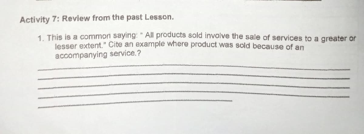 Activity 7: Review from the past Lesson.
1. This is a common saying: " All products sold involve the sale of services to a greater or
lesser extent." Cite an example where product was sold because of an
accompanying service.?
