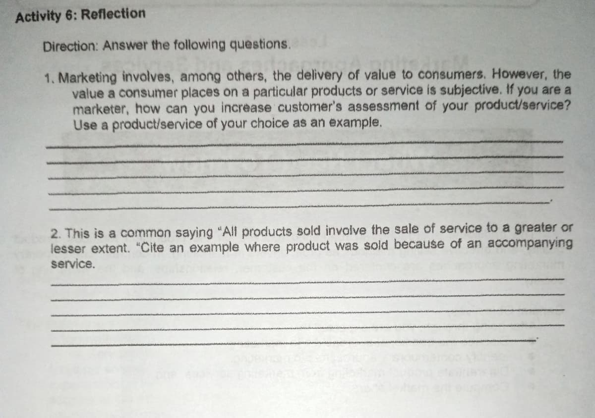 Activity 6: Reflection
Direction: Answer the following questions.
1. Marketing involves, among others, the delivery of value to consumers. However, the
value a consumer places on a particular products or service is subjective. If you are a
marketer, how can you increase customer's assessment of your product/service?
Use a product/service of your choice as an example.
2. This is a common saying "All products sold involve the sale of service to a greater or
lesser extent. "Cite an example where product was sold because of an accompanying
service.
