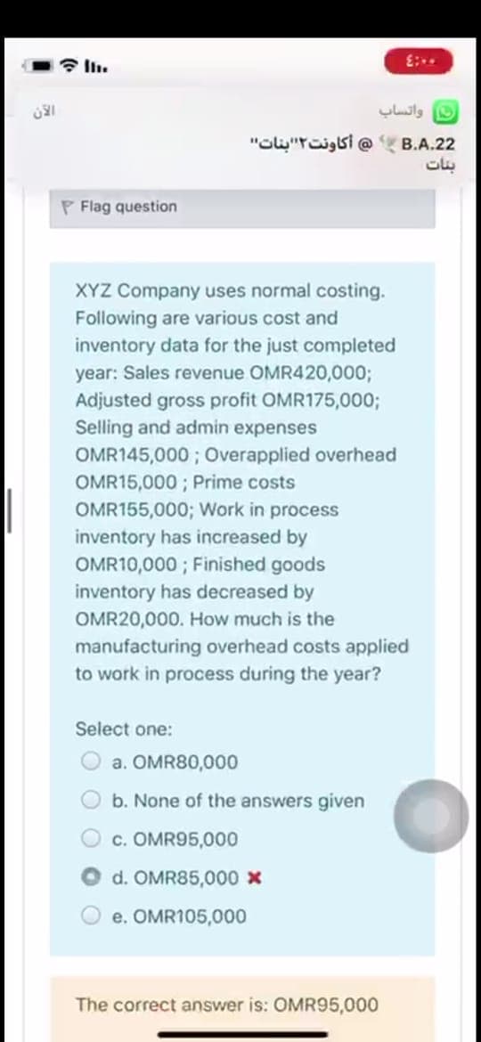 واتساب
"Glu"roigsi @ B.A.22
بنات
P Flag question
XYZ Company uses normal costing.
Following are various cost and
inventory data for the just completed
year: Sales revenue OMR420,0003;
Adjusted gross profit OMR175,0003;
Selling and admin expenses
OMR145,000 ; Overapplied overhead
OMR15,000 ; Prime costs
OMR155,000; Work in process
inventory has increased by
OMR10,000 ; Finished goods
inventory has decreased by
OMR20,000. How much is the
manufacturing overhead costs applied
to work in process during the year?
Select one:
a. OMR80,000
b. None of the answers given
c. OMR95,000
d. OMR85,000 x
e. OMR105,000
The correct answer is: OMR95,000
