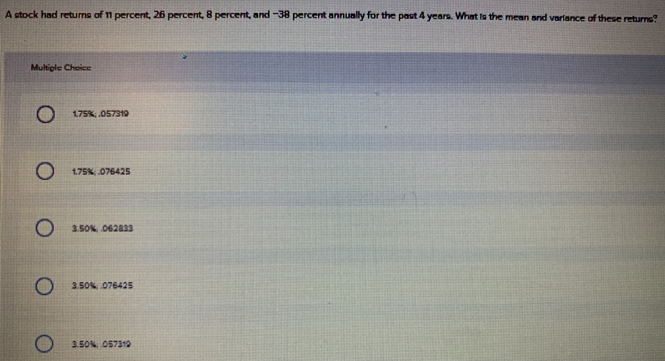 A stock had retums of 11 percent, 26 percent, 8 percent, and -38 percent annunlly for the past 4 years. What ta the mean and varlance of these returns?
Multiple Choice
O 175%, 057319
O 175% 076425
O 3.50%, 062833
3.50% 076425
3.50N O57310
