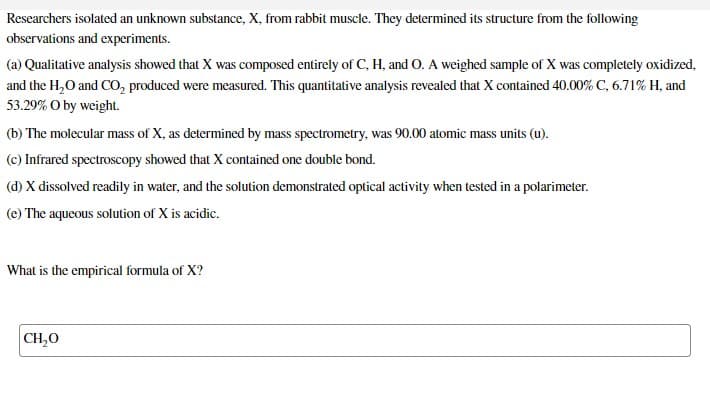 Researchers isolated an unknown substance, X, from rabbit muscle. They determined its structure from the following
observations and experiments.
(a) Qualitative analysis showed that X was composed entirely of C, H, and O. A weighed sample of X was completely oxidized,
and the H₂O and CO₂ produced were measured. This quantitative analysis revealed that X contained 40.00% C, 6.71% H, and
53.29% O by weight.
(b) The molecular mass of X, as determined by mass spectrometry, was 90.00 atomic mass units (u).
(c) Infrared spectroscopy showed that X contained one double bond.
(d) X dissolved readily in water, and the solution demonstrated optical activity when tested in a polarimeter.
(e) The aqueous solution of X is acidic.
What is the empirical formula of X?
CH₂O