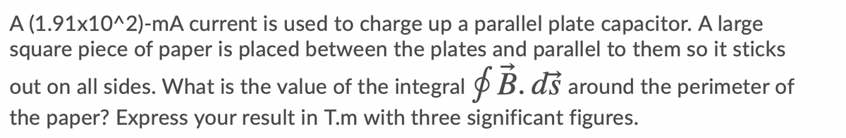 A (1.91x10^2)-mA current is used to charge up a parallel plate capacitor. A large
square piece of paper is placed between the plates and parallel to them so it sticks
out on all sides. What is the value of the integral P B. ds around the perimeter of
the paper? Express your result in T.m with three significant figures.
