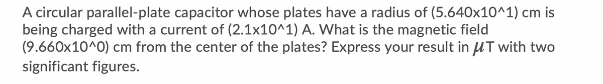 A circular parallel-plate capacitor whose plates have a radius of (5.640x10^1) cm is
being charged with a current of (2.1x10^1) A. What is the magnetic field
(9.660x10^0) cm from the center of the plates? Express your result in UT with two
significant figures.
